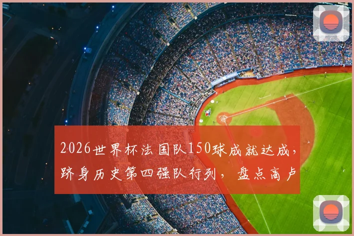 2026世界杯法国队150球成就达成,跻身历史第四强队行列,盘点高卢雄鸡世界杯进球里程碑全纪录