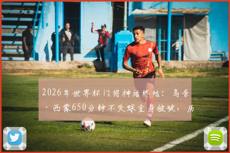2026年世界杯门将神话终结:乌奈·西蒙650分钟不失球金身被破,历史排名与失球原因深度剖析