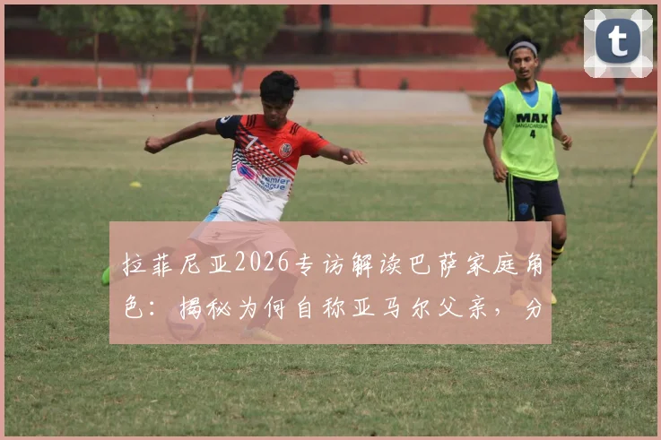 拉菲尼亚2026专访解读巴萨家庭角色：揭秘为何自称亚马尔父亲，分析更衣室领袖作用与新老传承关键细节
