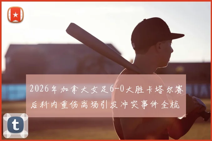 2026年加拿大女足6-0大胜卡塔尔赛后科内重伤离场引发冲突事件全梳理:赛场争议焦点与后续影响深度剖析