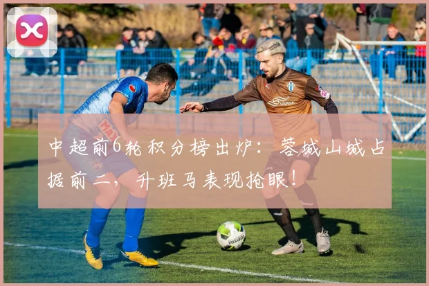 中超前6轮积分榜出炉:蓉城山城占据前二,升班马表现抢眼!