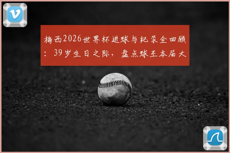 梅西2026世界杯进球与纪录全回顾：39岁生日之际，盘点球王本届大赛创下的多项历史