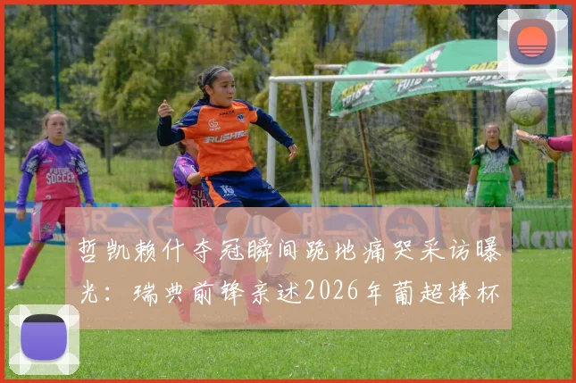哲凯赖什夺冠瞬间跪地痛哭采访曝光：瑞典前锋亲述2026年葡超捧杯感受，坦言下个目标为国家队赢得荣誉